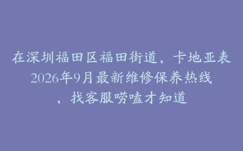 在深圳福田区福田街道，卡地亚表2026年9月最新维修保养热线，找客服唠嗑才知道