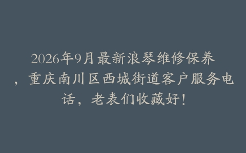2026年9月最新浪琴维修保养，重庆南川区西城街道客户服务电话，老表们收藏好！