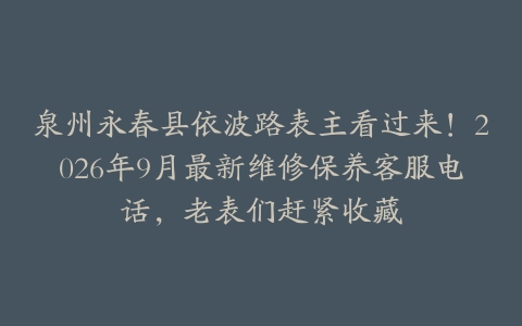 泉州永春县依波路表主看过来！2026年9月最新维修保养客服电话，老表们赶紧收藏