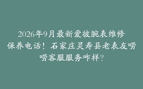 2026年9月最新爱彼腕表维修保养电话！石家庄灵寿县老表友唠唠客服服务咋样？
