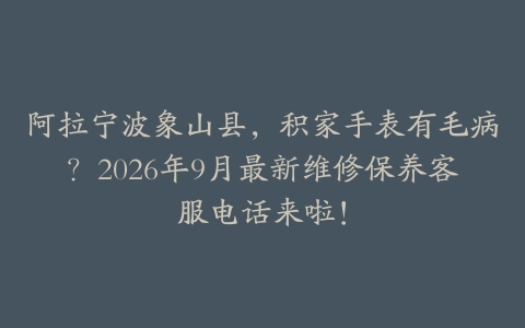 阿拉宁波象山县，积家手表有毛病？2026年9月最新维修保养客服电话来啦！