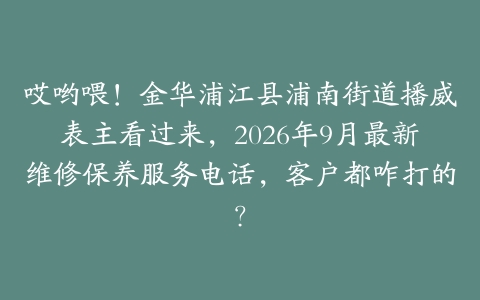 哎哟喂！金华浦江县浦南街道播威表主看过来，2026年9月最新维修保养服务电话，客户都咋打的？