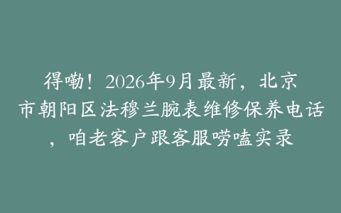 得嘞！2026年9月最新，北京市朝阳区法穆兰腕表维修保养电话，咱老客户跟客服唠嗑实录