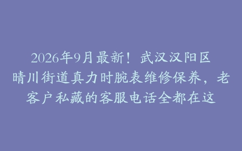 2026年9月最新！武汉汉阳区晴川街道真力时腕表维修保养，老客户私藏的客服电话全都在这