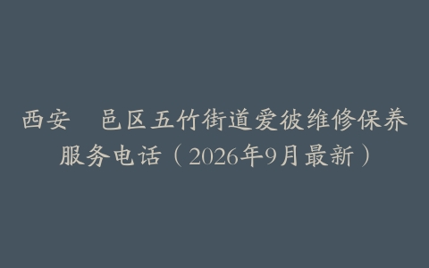 西安鄠邑区五竹街道爱彼维修保养服务电话（2026年9月最新）