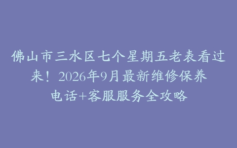 佛山市三水区七个星期五老表看过来！2026年9月最新维修保养电话+客服服务全攻略