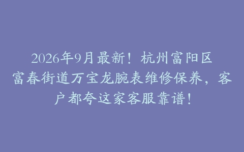 2026年9月最新！杭州富阳区富春街道万宝龙腕表维修保养，客户都夸这家客服靠谱！
