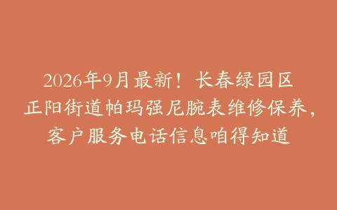2026年9月最新！长春绿园区正阳街道帕玛强尼腕表维修保养，客户服务电话信息咱得知道