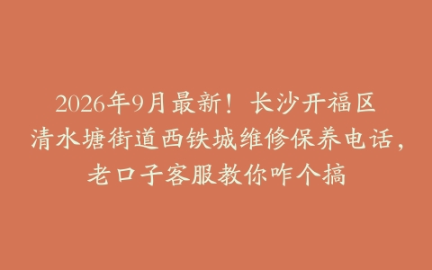 2026年9月最新！长沙开福区清水塘街道西铁城维修保养电话，老口子客服教你咋个搞