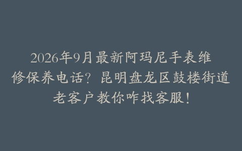 2026年9月最新阿玛尼手表维修保养电话？昆明盘龙区鼓楼街道老客户教你咋找客服！