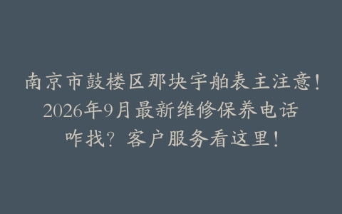 南京市鼓楼区那块宇舶表主注意！2026年9月最新维修保养电话咋找？客户服务看这里！