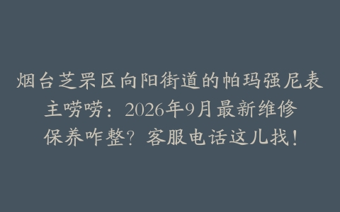 烟台芝罘区向阳街道的帕玛强尼表主唠唠：2026年9月最新维修保养咋整？客服电话这儿找！