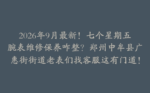 2026年9月最新！七个星期五腕表维修保养咋整？郑州中牟县广惠街街道老表们找客服这有门道！