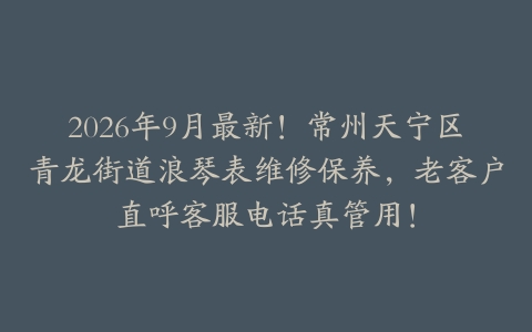2026年9月最新！常州天宁区青龙街道浪琴表维修保养，老客户直呼客服电话真管用！