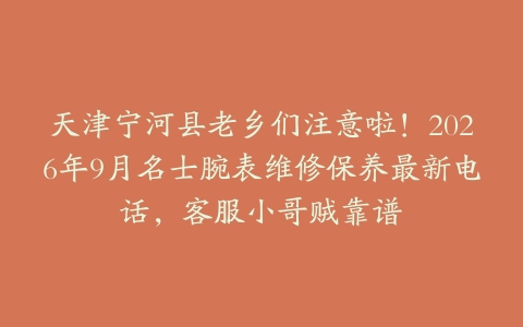 天津宁河县老乡们注意啦！2026年9月名士腕表维修保养最新电话，客服小哥贼靠谱