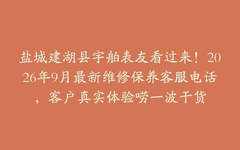 盐城建湖县宇舶表友看过来！2026年9月最新维修保养客服电话，客户真实体验唠一波干货