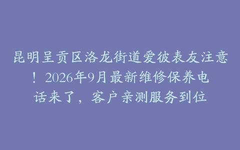 昆明呈贡区洛龙街道爱彼表友注意！2026年9月最新维修保养电话来了，客户亲测服务到位