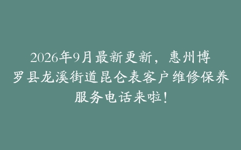 2026年9月最新更新，惠州博罗县龙溪街道昆仑表客户维修保养服务电话来啦！