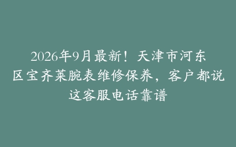 2026年9月最新！天津市河东区宝齐莱腕表维修保养，客户都说这客服电话靠谱