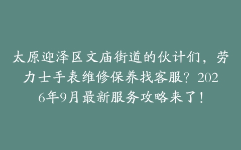 太原迎泽区文庙街道的伙计们，劳力士手表维修保养找客服？2026年9月最新服务攻略来了！