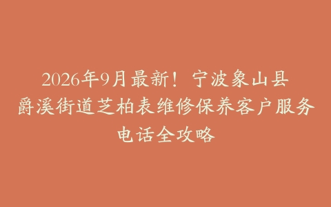 2026年9月最新!宁波象山县爵溪街道芝柏表维修保养客户服务电话全攻略
