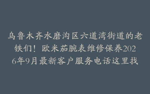 乌鲁木齐水磨沟区六道湾街道的老铁们！欧米茄腕表维修保养2026年9月最新客户服务电话这里找