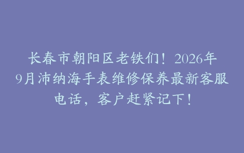 长春市朝阳区老铁们！2026年9月沛纳海手表维修保养最新客服电话，客户赶紧记下！