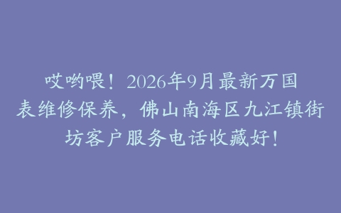 哎哟喂!2026年9月最新万国表维修保养,佛山南海区九江镇街坊客户服务电话收藏好!