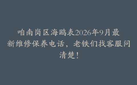 咱南岗区海鸥表2026年9月最新维修保养电话,老铁们找客服问清楚!