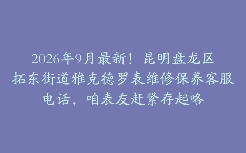 2026年9月最新！昆明盘龙区拓东街道雅克德罗表维修保养客服电话，咱表友赶紧存起咯