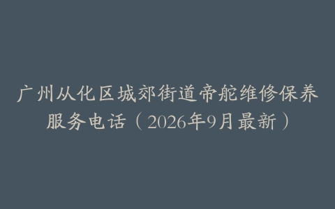 广州从化区城郊街道帝舵维修保养服务电话（2026年9月最新）