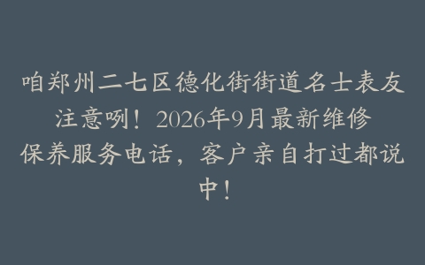 咱郑州二七区德化街街道名士表友注意咧！2026年9月最新维修保养服务电话，客户亲自打过都说中！
