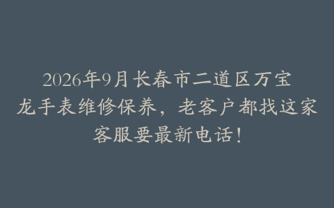 2026年9月长春市二道区万宝龙手表维修保养，老客户都找这家客服要最新电话！