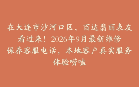在大连市沙河口区，百达翡丽表友看过来！2026年9月最新维修保养客服电话，本地客户真实服务体验唠嗑