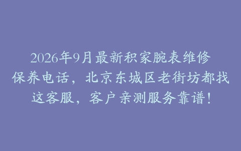 2026年9月最新积家腕表维修保养电话，北京东城区老街坊都找这客服，客户亲测服务靠谱！