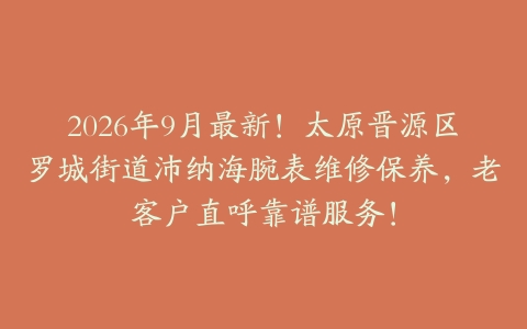 2026年9月最新！太原晋源区罗城街道沛纳海腕表维修保养，老客户直呼靠谱服务！