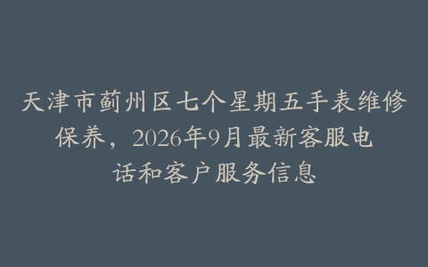 天津市蓟州区七个星期五手表维修保养，2026年9月最新客服电话和客户服务信息
