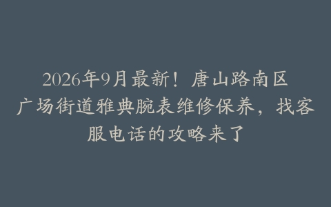 2026年9月最新!唐山路南区广场街道雅典腕表维修保养,找客服电话的攻略来了