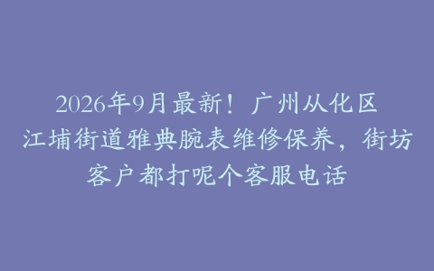 2026年9月最新！广州从化区江埔街道雅典腕表维修保养，街坊客户都打呢个客服电话
