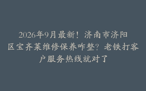 2026年9月最新！济南市济阳区宝齐莱维修保养咋整？老铁打客户服务热线就对了