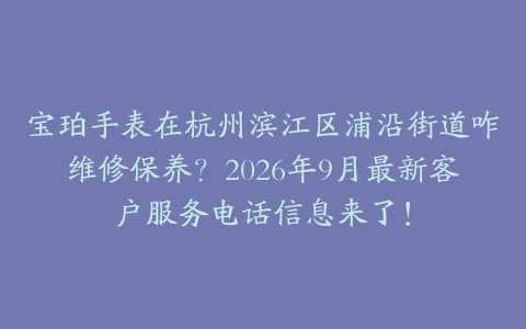 宝珀手表在杭州滨江区浦沿街道咋维修保养？2026年9月最新客户服务电话信息来了！