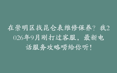 在崇明区找昆仑表维修保养？我2026年9月刚打过客服，最新电话服务攻略唠给你听！