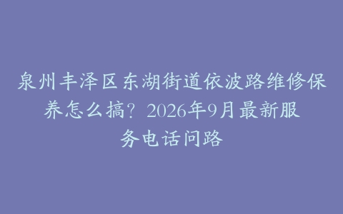 泉州丰泽区东湖街道依波路维修保养怎么搞?2026年9月最新服务电话问路