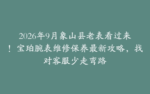 2026年9月象山县老表看过来！宝珀腕表维修保养最新攻略，找对客服少走弯路