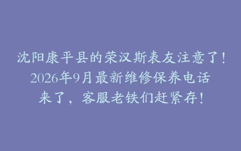 沈阳康平县的荣汉斯表友注意了！2026年9月最新维修保养电话来了，客服老铁们赶紧存！