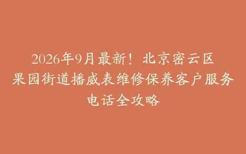 2026年9月最新！北京密云区果园街道播威表维修保养客户服务电话全攻略