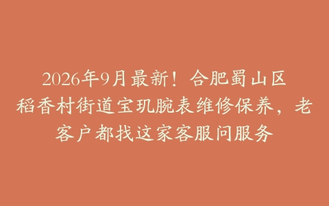 2026年9月最新！合肥蜀山区稻香村街道宝玑腕表维修保养，老客户都找这家客服问服务