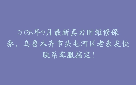 2026年9月最新真力时维修保养，乌鲁木齐市头屯河区老表友快联系客服搞定！