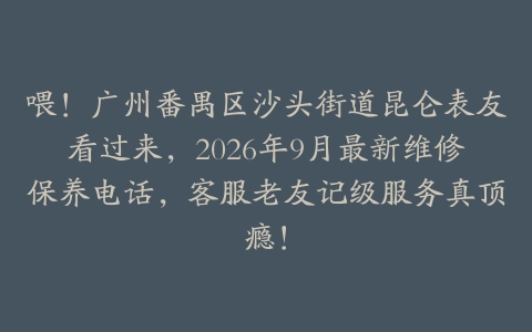 喂！广州番禺区沙头街道昆仑表友看过来，2026年9月最新维修保养电话，客服老友记级服务真顶瘾！