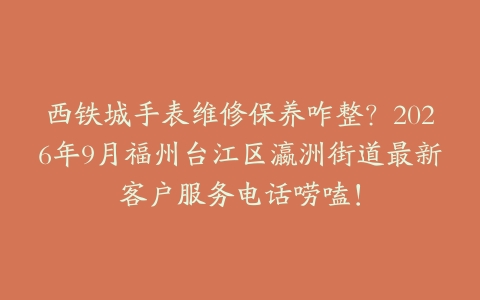 西铁城手表维修保养咋整？2026年9月福州台江区瀛洲街道最新客户服务电话唠嗑！